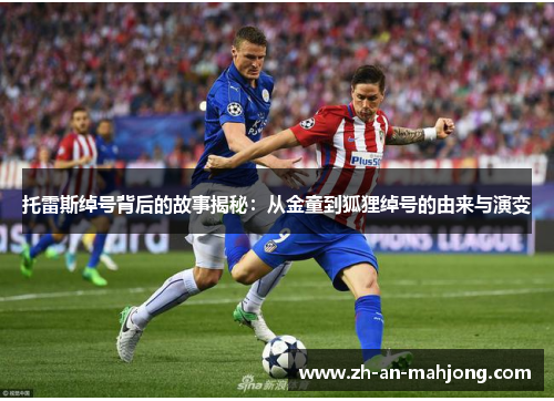 托雷斯绰号背后的故事揭秘:从金童到狐狸绰号的由来与演变 托雷斯绰号背后的故事揭秘:从金童到狐狸绰号的由来与演变