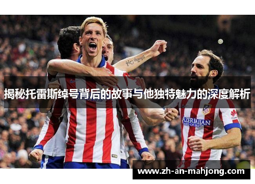 揭秘托雷斯绰号背后的故事与他独特魅力的深度解析