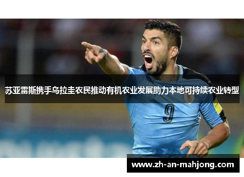 苏亚雷斯携手乌拉圭农民推动有机农业发展助力本地可持续农业转型