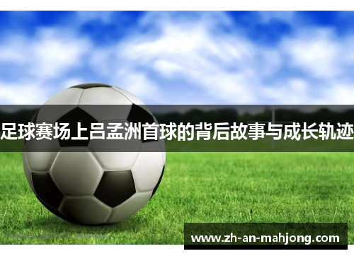 足球赛场上吕孟洲首球的背后故事与成长轨迹 足球赛场上吕孟洲首球的背后故事与成长轨迹
