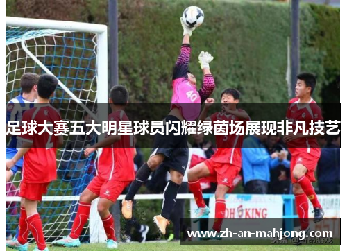 足球大赛五大明星球员闪耀绿茵场展现非凡技艺 足球大赛五大明星球员闪耀绿茵场展现非凡技艺