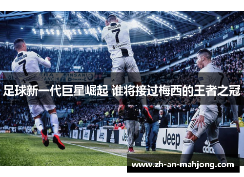 足球新一代巨星崛起 谁将接过梅西的王者之冠 足球新一代巨星崛起 谁将接过梅西的王者之冠